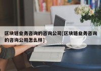 区块链业务咨询的咨询公司[区块链业务咨询的咨询公司怎么样]