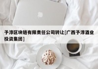 予淳区块链有限责任公司转让[广西予淳酒业投资集团]