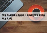 天乐商城区块链是哪家公司做的[天津天乐商城怎么样]